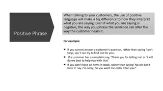 When talking to your customers, the use of positive
language will make a big difference to how they interpret
what you are saying. Even if what you are saying is
negative, the way you phrase the sentence can alter the
way the customer hears it.
For example:
If you cannot answer a customer's question, rather than saying ‘can't
help’, say ‘I can try to find out for you’.
If a customer has a complaint say, ‘Thank you for telling me’ or ‘I will
do my best to help you with that’.
If you don't have an items in stock, rather than saying 'No we don't
have it’ say, I’m sorry, do you want me order it for you?’
Positive Phrase
 