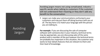 Avoiding jargon means not using complicated, industry-
specific words when talking to customers if the customer
will not understand their meaning or they don't add any
benefit to the conversation
 Jargon can make your communications confusing to your
customers and may put them off doing business with you at
all. The key here is to match your language with the person
you are talking to.
For example. If you are discussing the sale of computer
software with someone else in your industry, technical terms
may be appropriate, you are discussing sales of the same
product with a member of the put however the technical terms
are probably less important in this situation, the customer only
wants to hear details features that are relevant to them and
their level of knowledge.
Avoiding
Jargon
 