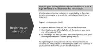 How you greet and say goodbye to your customers can make a
huge difference to the experience they have with you.
Whether you are meeting customers in person talking to them over
the phone or replying to an email, the method you choose is just as
important.
To greet a customer you should:
In person welcome them and ask if you can be of assistance.
Over the phone, say a friendly hello, tell the customer your name
and ask how you can help.
By email begin the message with a more formal greeting such good
morning and then thank them for getting in touch.
Taking the to greet your customers will make theme welcome and
valued to you. They will also be more likely to ask for your assistance if
you have made it clear that you are there to help them.
Beginning an
Interaction
 