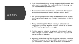 Good communication means you can quickly provide customers with
a the relevant knowledge they need, avoid misunderstandings and
you customers have confidence in you.
 As a customer service representative it is important that you come
across confident about the product or service you are selling.
 Talk to your customer honestly and knowledgeably; a good product
knowledge will go long way and show you know that you are taking
about.
 Always remember polite. This will ensure you come across as
professional , no matter what the situation. This can be particularly
useful in keeping upset customers happy.
 Avoiding Jargon by not using complicated, Industry specific words
when talking to customers. The key is to match your language with
the person you are talking to.
 Remaining professional and polite at all times is essential to anyone
who work in customer service . Your job is to represent the company
you work for and it is essential that you maintain its reputation.
Summary
 