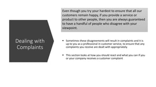 Even though you try your hardest to ensure that all our
customers remain happy, if you provide a service or
product to other people, then you are always guaranteed
to have a handful of people who disagree with your
viewpoint.
 Sometimes these disagreements will result in complaints and it is
up to you as a professional in customer service, to ensure that any
complaints you receive are dealt with appropriately.
 This section looks at how you should react and what you can if you
or your company receives a customer complaint
Dealing with
Complaints
 