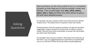 Open questions are the most useful to you in a complaint
situation as they help you to find out people's views and
feelings. They usually begin with who, what, where,
when, why or how and allow the other person to give a
full and more detailed answer.
For example, ask your customer which area of the premises did the
incident occur. This allows them to respond in their own words.
Closed questions limit the response someone can give you by either
suggesting a range of answers to choose from or asking a yes/no
answer They are more direct and quicker to answer but not provide
you with much information.
For example if you ask your customer “did anyone try to help you at
the time?”, you are suggesting that you want them to respond with
‘yes or no’ and not for them to tell you what actually happened.
Asking
Questions
 