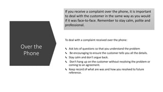 If you receive a complaint over the phone, it is important
to deal with the customer in the same way as you would
if it was face-to-face. Remember to stay calm, polite and
professional.
To deal with a complaint received over the phone:
Ask lots of questions so that you understand the problem
Be encouraging to ensure the customer tells you all the details.
Stay calm and don’t argue back.
Don't hang up on the customer without resolving the problem or
coming to an agreement.
Keep record of what are was and how you resolved to future
reference.
Over the
Phone
 