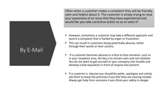 Often when a customer makes a complaint they will be friendly,
calm and helpful about it. The customer is simply trying to raise
your awareness of an issue that they have experienced and
would like you take corrective action so as to solve it!
 However, sometimes a customer may take a different approach and
launch a complaint that is fuelled by anger or frustration.
 This can result in customers being potentially abusive, either
through their words or their actions.
 If a customer becomes abusive in a face-to-face situation, such as
in your reception area, the key is to remain calm and not retaliate.
You do not want to get yourself or your company into trouble and
develop a bad reputation in front of anyone else present
 If a customer is abusive you should be polite, apologise and calmly
ask them to leave the premises if you feel they are causing trouble.
Always get help from someone it you think your safety in danger
By E-Mail
 