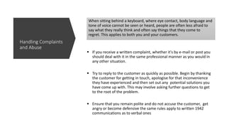 When sitting behind a keyboard, where eye contact, body language and
tone of voice cannot be seen or heard, people are often less afraid to
say what they really think and often say things that they come to
regret. This applies to both you and your customers.
 If you receive a written complaint, whether it's by e-mail or post you
should deal with it in the same professional manner as you would in
any other situation.
 Try to reply to the customer as quickly as possible. Begin by thanking
the customer for getting in touch, apologise for that inconvenience
they have experienced and then set out any potential solutions you
have come up with. This may involve asking further questions to get
to the root of the problem.
 Ensure that you remain polite and do not accuse the customer, get
angry or become defensive the same rules apply to written 1942
communications as to verbal ones
Handling Complaints
and Abuse
 