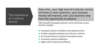Over time , your high level of customer service
will draw in new customers, your business
money will improve, and your business may
have the opportunity to expand.
Other benefits that good customer service will bring to your
business includes :
Increased customer confidence and repeat business.
A better reputation between you and your customer.
An increased flow of customer from good reviews.
Increased customer satisfaction.
Higher staff morale and confidence.
The Importance
of Customer
Service
 