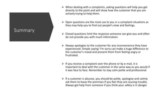  When dealing with a complaints ,asking questions will help you get
directly to the point and will show how the customer that you are
actively trying to help them.
 Open questions are the most use to you in a complaint situations as
they may help you to find out people’s view and feelings.
 Closed questions limit the response someone can give you and often
do not provide you with much information.
 Always apologies to the customer for any inconvenience they have
experienced. Simple saying 'I'm sorry can make a huge difference to
the customer's mood and prevent them from feeling angry or
frustrated.
 If you receive a complaint over the phone or by e-mail, it is
important to deal with the customer in the same way as you would if
it was face to face. Remember to stay calm polite and professional
 If a customer is abusive, you should be polite, apologise and calmly
ask them to leave the premises if you feel they are causing trouble,
Always get help from someone if you think your safety is in danger.
Summary
 
