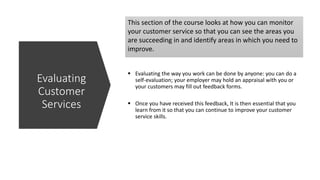 This section of the course looks at how you can monitor
your customer service so that you can see the areas you
are succeeding in and identify areas in which you need to
improve.
 Evaluating the way you work can be done by anyone: you can do a
self-evaluation; your employer may hold an appraisal with you or
your customers may fill out feedback forms.
 Once you have received this feedback, It is then essential that you
learn from it so that you can continue to improve your customer
service skills.
Evaluating
Customer
Services
 