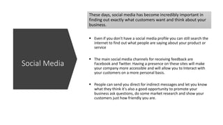 These days, social media has become incredibly important in
finding out exactly what customers want and think about your
business.
 Even if you don't have a social media profile you can still search the
internet to find out what people are saying about your product or
service
 The main social media channels for receiving feedback are
Facebook and Twitter. Having a presence on these sites will make
your company more accessible and will allow you to Interact with
your customers on a more personal basis.
 People can send you direct for indirect messages and let you know
what they think it's also a good opportunity to promote your
business ask questions, do some market research and show your
customers just how friendly you are.
Social Media
 