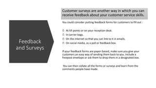 Customer surveys are another way in which you can
receive feedback about your customer service skills.
You could consider putting feedback forms for customers to fill out :
At till points or on your reception desk.
In carrier bags.
On the internet so that you can link to it in emails.
On social media, as a poll or feedback box.
If your feedback forms are paper-based, make sure you give your
customers an easy way of sending them back to you. Include a
freepost envelope or ask them to drop them in a designated box.
You can then collate all the forms or surveys and learn from the
comments people have made.
Feedback
and Surveys
 