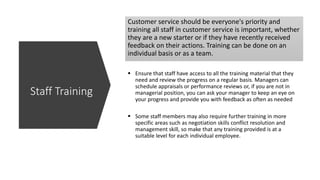 Customer service should be everyone's priority and
training all staff in customer service is important, whether
they are a new starter or if they have recently received
feedback on their actions. Training can be done on an
individual basis or as a team.
 Ensure that staff have access to all the training material that they
need and review the progress on a regular basis. Managers can
schedule appraisals or performance reviews or, if you are not in
managerial position, you can ask your manager to keep an eye on
your progress and provide you with feedback as often as needed
 Some staff members may also require further training in more
specific areas such as negotiation skills conflict resolution and
management skill, so make that any training provided is at a
suitable level for each individual employee.
Staff Training
 