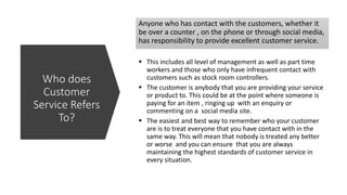 Anyone who has contact with the customers, whether it
be over a counter , on the phone or through social media,
has responsibility to provide excellent customer service.
 This includes all level of management as well as part time
workers and those who only have infrequent contact with
customers such as stock room controllers.
 The customer is anybody that you are providing your service
or product to. This could be at the point where someone is
paying for an item , ringing up with an enquiry or
commenting on a social media site.
 The easiest and best way to remember who your customer
are is to treat everyone that you have contact with in the
same way. This will mean that nobody is treated any better
or worse and you can ensure that you are always
maintaining the highest standards of customer service in
every situation.
Who does
Customer
Service Refers
To?
 