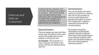 Customer Service, however, isn’t
just about the people your product
or service to . Your service should
cover everyone that you have
interaction with, including those on
the side of the company .Your
customers can therefore be
separated by two categories:
External Customers
There are people you deal with face
to face over the phone or by e-mail
and are the people who buy the
product or services for you .
For Example:- The customer in a
shop , the guest at a hotel or the
person who you are doing building
work for.
Internal Customer
This are the people who work
within your business or industry,
who rely on your product or
service or who help you to
provide the product or service .
This include staff , suppliers ,
head office personnel and
security workers.
No Customer should be
overlooked or treated badly
,whether internal or external.
Think about what would happen
if your internal customer were
upset: how would this impact on
the service they provide to
external customer ?
External and
Internal
Customers
 