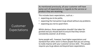 As mentioned previously, all your customer will have
some sort of expectations in regards to the service or
product they are receiving.
This includes basic expectations , such as :-
• expecting you to be polite,
• expecting the transaction to go ahead without any problems
• expecting you not to upset them.
Whilst obvious, these expectation shouldn’t be taken for
granted and you should work to ensure that they remain
consistently covered at all times.
Some people will , however, have higher expectations and
standard than other and it is these people that you are aiming
to really impress with your customer service skills . This people
requires you to go above and beyond basic expectations.
Customer
Expectations
 