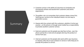  Customer service is the ability of a business to constantly and
consistently achieve and exceed their customers and clients
expectations
 The golden rule is to remember that customer always comes first .
Tailoring your service to the individual needs is to sure way to
guarantee success.
 Anyone who has contact with the customers, whether it to be over
counter , on the phone or through social medial has a responsibility
to provide excellent customer service.
 External customers are the people you deal face to face , over the
phone and by the e-mail and are people who buy the product or
service from you.
 Internal customers are the people who work within your business
or industry, who rely on your product or service or who help you to
provide the product or service.
Summary
 