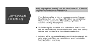 Body language and listening skills are important traits to have for
anyone who works in customer service.
 If you don’t know how to listen to your customer properly, you are
likely to miss their point and they will think that you are not taking
their views into consideration. This is particularly the case if
customer is making the complaints.
 Your body language also needs to be considered in order to show
that you are trustworthy , honest and confident. This is done through
posture, hand gestures, facial expressions and eye contact.
 Customer will be much more likely to respond to you positively if you
come across as confident and a good listener who is interested in
hearing what they have to say.
Body Language
and Listening
 