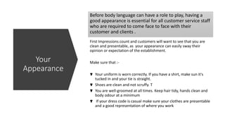 Before body language can have a role to play, having a
good appearance is essential for all customer service staff
who are required to come face to face with their
customer and clients .
First Impressions count and customers will want to see that you are
clean and presentable, as your appearance can easily sway their
opinion or expectation of the establishment.
Make sure that :-
Your uniform is worn correctly. If you have a shirt, make sun it's
tucked in and your tie is straight.
Shoes are clean and not scruffy. T
You are well-groomed at all times. Keep hair tidy, hands clean and
body odour at a minimum
If your dress code is casual make sure your clothes are presentable
and a good representation of where you work
Your
Appearance
 