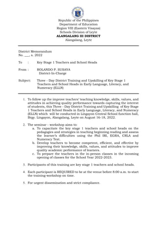 Republic of the Philippines
Department of Education
Region VIII (Eastern Visayas)
Schools Division of Leyte
ALANGALANG III DISTRICT
Alangalang, Leyte
District Memorandum
No. ___, s. 2022
To : Key Stage 1 Teachers and School Heads
From : ROLANDO P. SUSAYA
District-In-Charge
Subject: Three - Day District Training and Upskilling of Key Stage 1
Teachers and School Heads in Early Language, Literacy, and
Numeracy (ELLN)
1. To follow up the improve teachers’ teaching knowledge, skills, values, and
attitudes in achieving quality performance towards capturing the interest
of students, this Three - Day District Training and Upskilling of Key Stage
1 Teachers and School Heads in Early Language, Literacy, and Numeracy
(ELLN) which will be conducted in Lingayon Central School function hall,
Brgy. Lingayon, Alangalang, Leyte on August 16-18, 2022.
2. The seminar - workshop aims to:
a. To capacitate the key stage 1 teachers and school heads on the
pedagogies and strategies in teaching beginning reading and assess
the learner’s difficulties using the Phil IRI, EGRA, CRLA and
Numeracy Test.
b. Develop teachers to become competent, efficient, and effective by
improving their knowledge, skills, values, and attitudes to improve
quality academic performance of learners.
c. To prepare the teachers in the in-person classes in the incoming
opening of classes for the School Year 2022-2023.
3. Participants of this training are key stage 1 teachers and school heads.
4. Each participant is REQUIRED to be at the venue before 8:00 a.m. to start
the training-workshop on time.
5. For urgent dissemination and strict compliance.
 