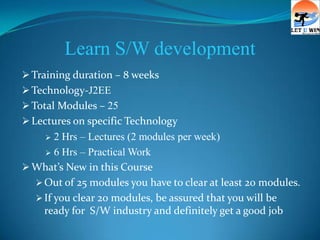 Learn S/W development
 Training duration – 8 weeks
 Technology-J2EE
 Total Modules – 25
 Lectures on specific Technology
      2 Hrs – Lectures (2 modules per week)
     6 Hrs – Practical Work

 What’s New in this Course
   Out of 25 modules you have to clear at least 20 modules.
   If you clear 20 modules, be assured that you will be
    ready for S/W industry and definitely get a good job
 