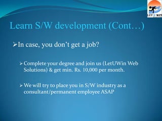 Learn S/W development (Cont…)
In case, you don’t get a job?

   Complete your degree and join us (LetUWin Web
   Solutions) & get min. Rs. 10,000 per month.

   We will try to place you in S/W industry as a
   consultant/permanent employee ASAP
 