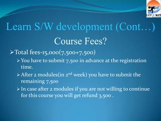 Learn S/W development (Cont…)
                  Course Fees?
Total fees-15,000(7,500+7,500)
   You have to submit 7,500 in advance at the registration
    time.
   After 2 modules(in 2nd week) you have to submit the
    remaining 7,500
   In case after 2 modules if you are not willing to continue
    for this course you will get refund 3,500 .
 