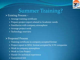 Summer Training?
 Existing Process –
    Arrange training certificate
    Prepare project report related to Academic needs
    Familiarize with company atmosphere
    Arrange project work
    Technology overview


 Proposed Process
    Training certificate in company accepted format
    Project report in SDLC format accepted by S/W companies
    Work in company atmosphere
    Work in Live Project
    Hands On technical experience
    Guaranteed Job
 
