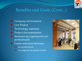 Benefits and Goals (Cont…)

 Company environment
 Live Project
 Technology exposure
 Project documentation
 Seminars by experienced s/w
  professionals
 Career selection between
     An academician
     An engineer or project leader


                                      4
 