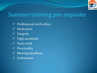 Summer training pre-requisite
    Professional work ethics
    Dedication
    Integrity
    High standards
    Team work
    Punctuality
    Meeting deadlines
    Enthusiasm


                                7
 