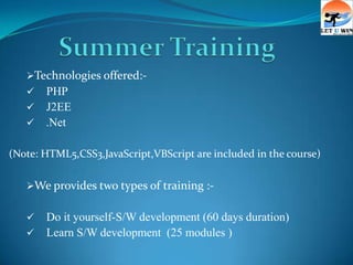 Technologies offered:-
    PHP
    J2EE
    .Net


(Note: HTML5,CSS3,JavaScript,VBScript are included in the course)

   We provides two types of training :-


      Do it yourself-S/W development (60 days duration)
      Learn S/W development (25 modules )
 