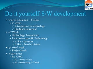 Do it yourself-S/W development
 Training duration – 8 weeks
    1st week:-
       Introduction to technology
       Student assessment
 2nd Week
    Technology Assessment
    Lectures on specific Technology
       2 Hrs – Lectures
       6 Hrs – Practical Work
 3rd to 8th week
    Project Work
 Course Fees
    Rs. 8,000
        Rs. 2,000 advance
        Rs. 6,000 during 2nd Week
 