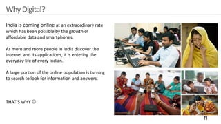 WhyDigital?
India is coming online at an extraordinary rate
which has been possible by the growth of
affordable data and smartphones.
As more and more people in India discover the
internet and its applications, it is entering the
everyday life of every Indian.
A large portion of the online population is turning
to search to look for information and answers.
THAT’S WHY ☺
 