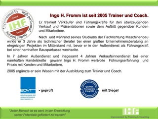 Ingo H. Fromm ist seit 2005 Trainer und Coach. Er trainiert Verkäufer und Führungskräfte für den überzeugenden  Verkauf und Präsentationen sowie dem Auftritt gegenüber Kunden  und Mitarbeitern.  Nach  und während seines Studiums der Fachrichtung Maschinenbau wirkte er 3 Jahre als technischer Berater bei einer großen Unternehmensberatung an ehrgeizigen Projekten im Mittelstand mit, bevor er in den Außendienst als Führungskraft bei einer namhaften Bausparkasse wechselte.  In 7 Jahren Außendienst und insgesamt 4 Jahren Verkaufsinnendienst bei einer namhaften Handelskette  gewann Ingo H. Fromm wertvolle  Führungserfahrung  und Praxis mit Kunden und Mitarbeitern. 2005 ergänzte er sein Wissen mit der Ausbildung zum Trainer und Coach.   - geprüft mit Siegel 
