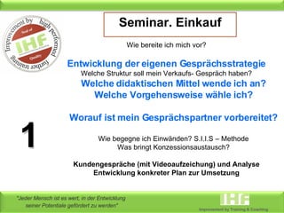 Seminar. Einkauf Wie bereite ich mich vor? Entwicklung der eigenen Gesprächsstrategie Welche Struktur soll mein Verkaufs- Gespräch haben? Welche didaktischen Mittel wende ich an? Welche Vorgehensweise wähle ich? Worauf ist mein Gesprächspartner vorbereitet? Wie begegne ich Einwänden? S.I.I.S – Methode Was bringt Konzessionsaustausch? Kundengespräche (mit Videoaufzeichung) und Analyse Entwicklung konkreter Plan zur Umsetzung 1 