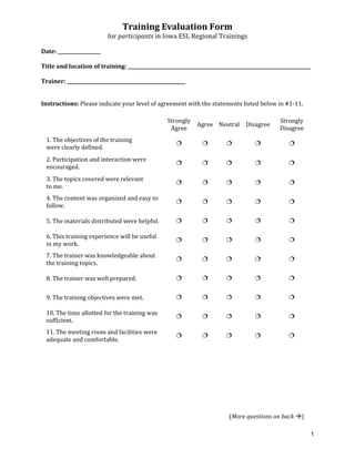 
                  (More questions on back  ) 
1
Training Evaluation Form 
for participants in Iowa ESL Regional Trainings 
 
Date: __________________ 
 
  Title and location of training: _____________________________________________________________________________ 
 
  Trainer: __________________________________________________ 
 
Instructions: Please indicate your level of agree ith the statements listed below i
 
 
 
ment w
Strongly
Agree 
n #1‐11.  
Strongly 
Disag ee 
 
e training 
Agree Neutral Disagree 
r
 
1. The objectives of th
were clearly defined. 
n and interaction were 
       
2. Participatio
encouraged.  
topics covered were relevant 
         
3. The 
to me. 
4. The content was organized and easy to 
         
follow. 
. 
         
5. The materials distributed were helpful
ng experience will be useful 
         
6. This traini
in my work. 
7. The trainer was knowledgeable about 
         
the training topics. 
8. The trainer was well prepared.  
         
         
9. The training objectives were met. 
e allotted for the training was  
         
10. The tim
sufficient. 
acilities were 
         
11. The meeting room and f
adequate and comfortable. 
         
 
 
 
 
 
 
 
 
 
 
 