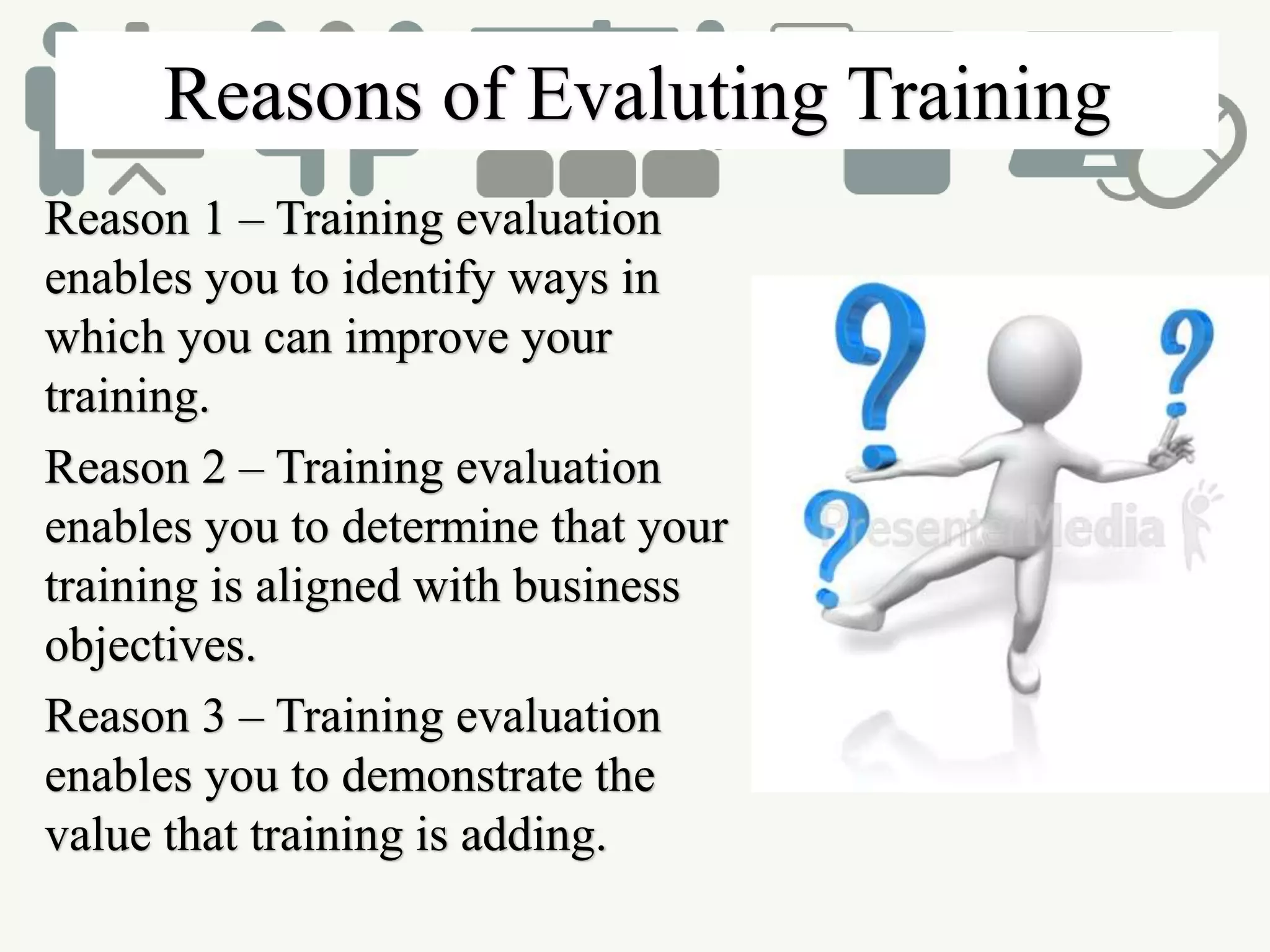 Reasons of Evaluting Training
Reason 1 – Training evaluation
enables you to identify ways in
which you can improve your
training.
Reason 2 – Training evaluation
enables you to determine that your
training is aligned with business
objectives.
Reason 3 – Training evaluation
enables you to demonstrate the
value that training is adding.
 