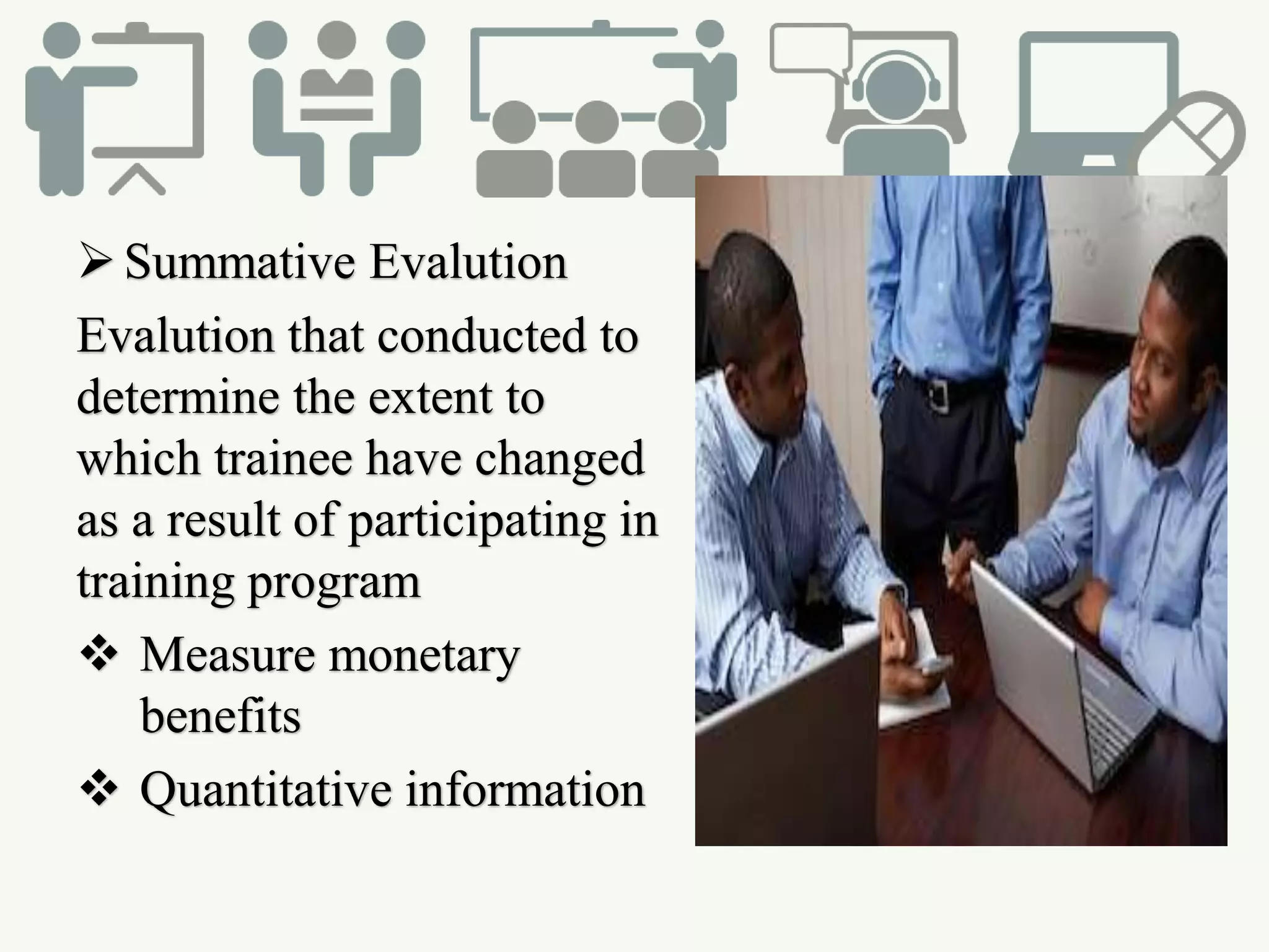 Summative Evalution
Evalution that conducted to
determine the extent to
which trainee have changed
as a result of participating in
training program
 Measure monetary
benefits
 Quantitative information
 