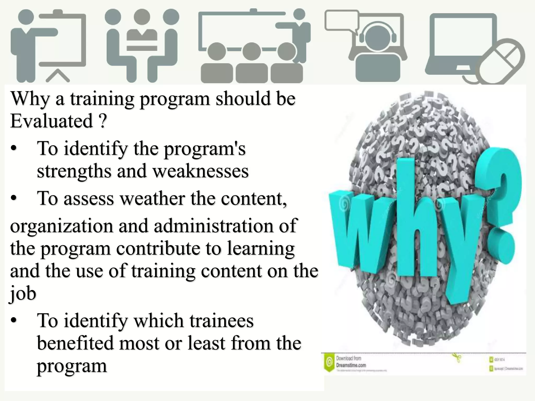 Why a training program should be
Evaluated ?
• To identify the program's
strengths and weaknesses
• To assess weather the content,
organization and administration of
the program contribute to learning
and the use of training content on the
job
• To identify which trainees
benefited most or least from the
program
 