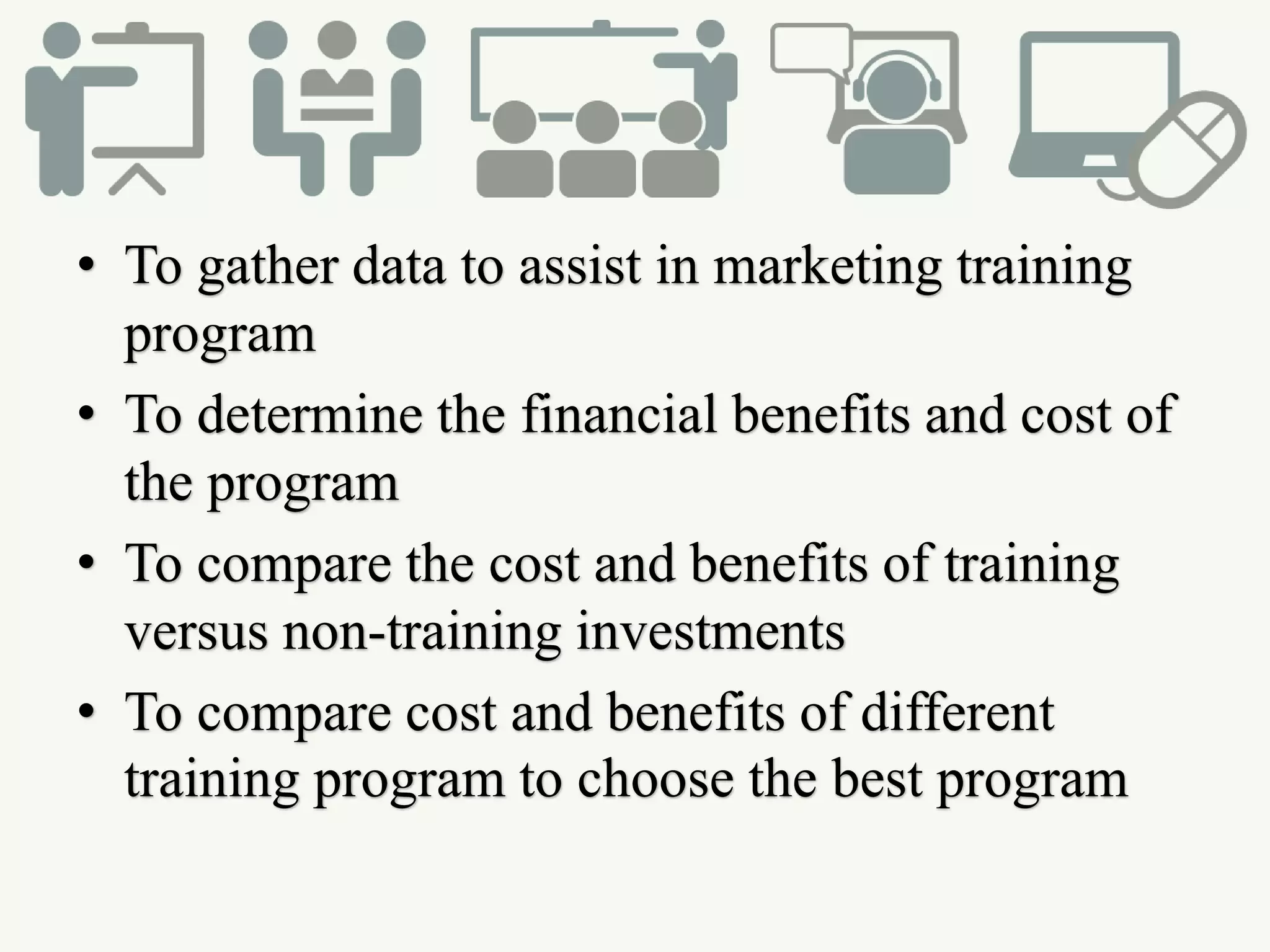 • To gather data to assist in marketing training
program
• To determine the financial benefits and cost of
the program
• To compare the cost and benefits of training
versus non-training investments
• To compare cost and benefits of different
training program to choose the best program
 