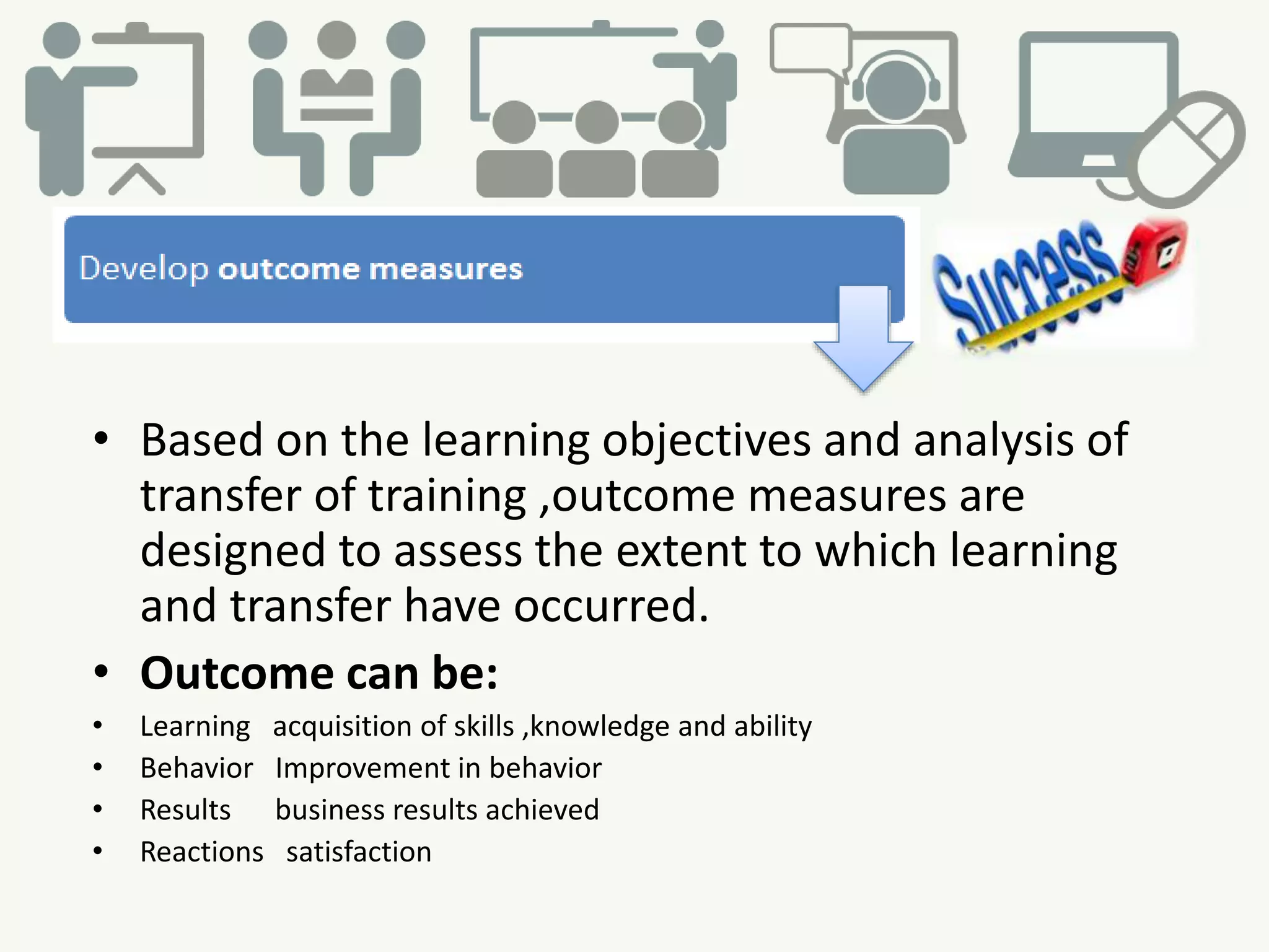 • Based on the learning objectives and analysis of
transfer of training ,outcome measures are
designed to assess the extent to which learning
and transfer have occurred.
• Outcome can be:
• Learning acquisition of skills ,knowledge and ability
• Behavior Improvement in behavior
• Results business results achieved
• Reactions satisfaction
 