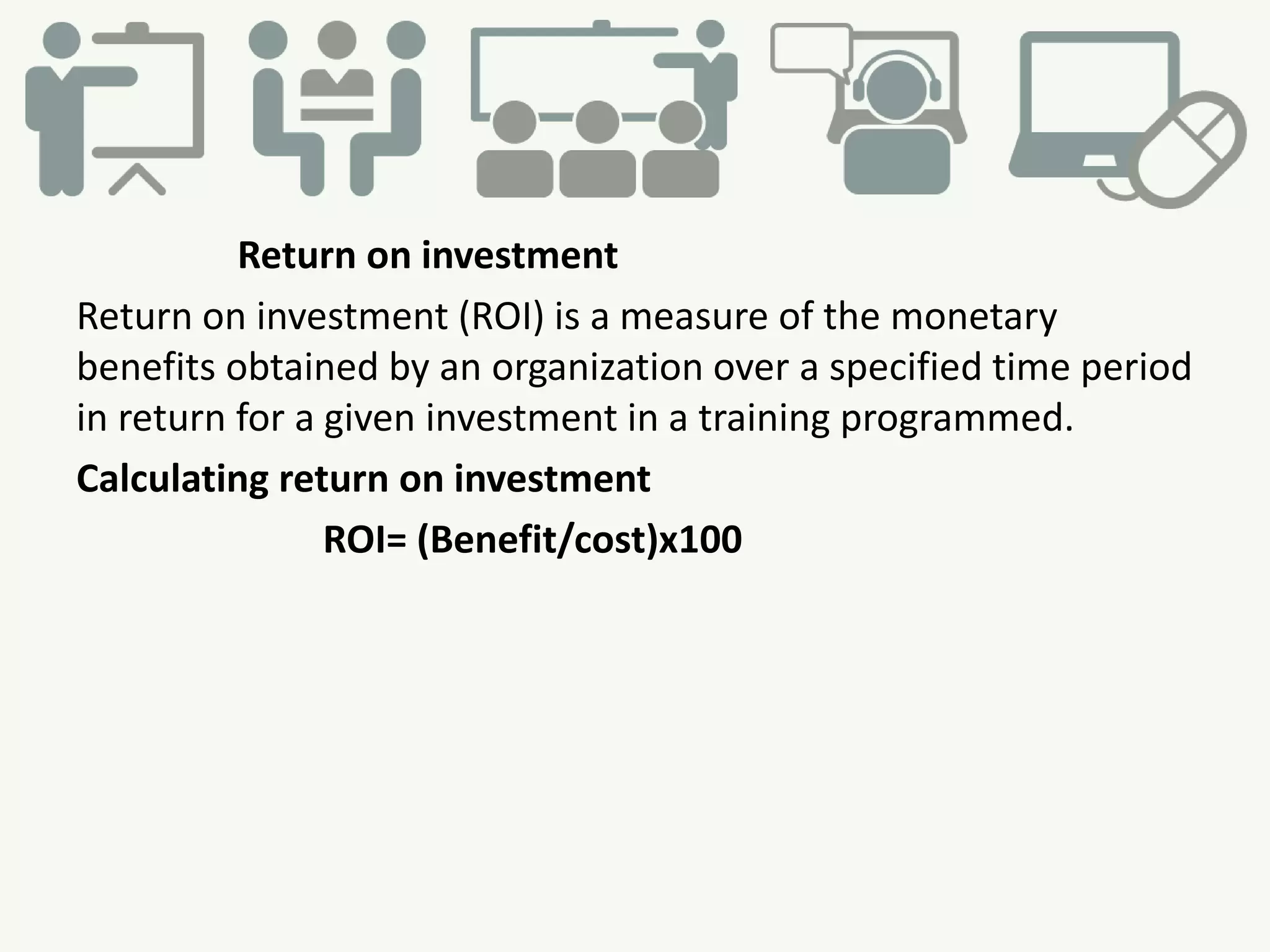 Return on investment
Return on investment (ROI) is a measure of the monetary
benefits obtained by an organization over a specified time period
in return for a given investment in a training programmed.
Calculating return on investment
ROI= (Benefit/cost)x100
 