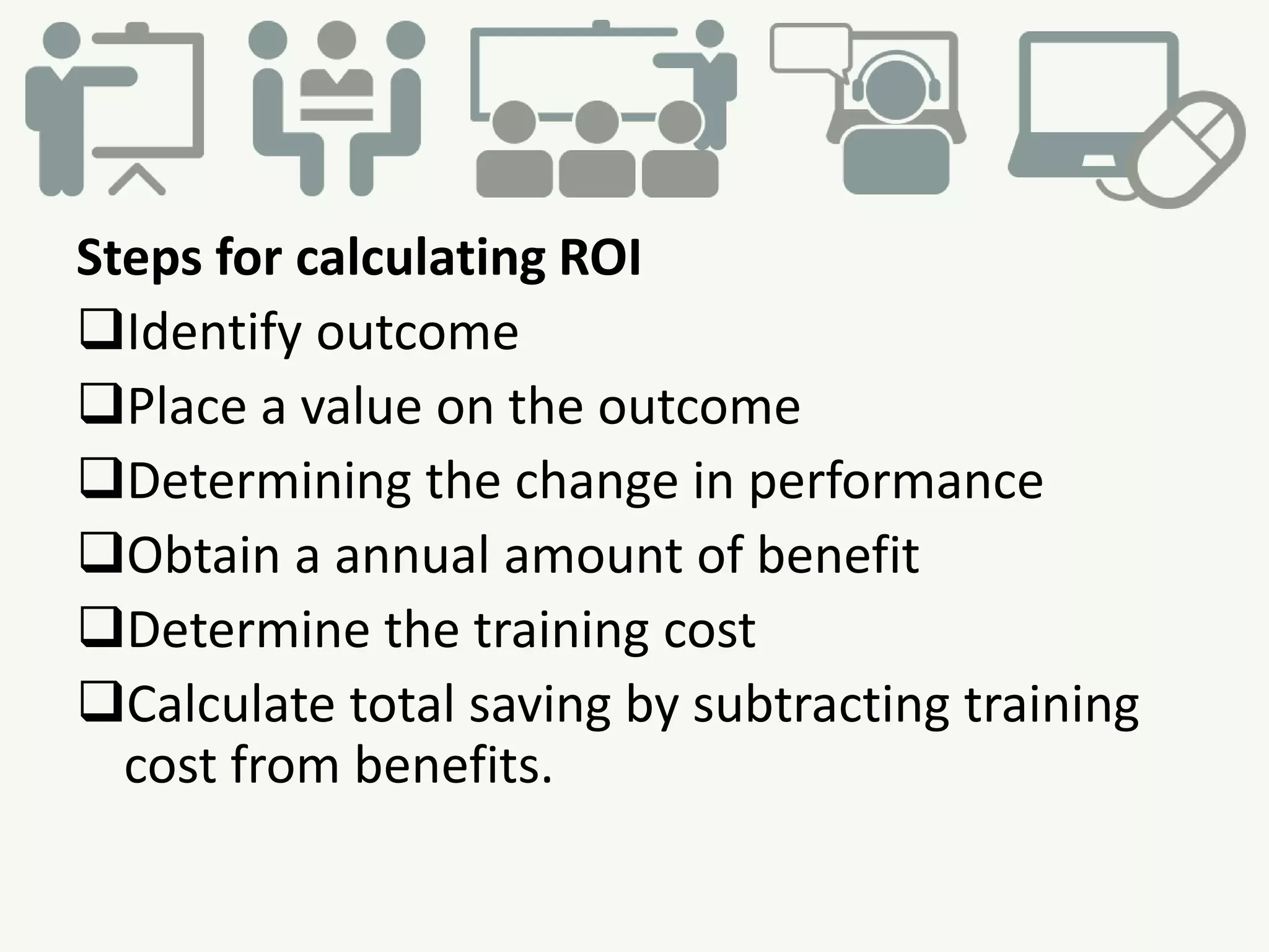 Steps for calculating ROI
Identify outcome
Place a value on the outcome
Determining the change in performance
Obtain a annual amount of benefit
Determine the training cost
Calculate total saving by subtracting training
cost from benefits.
 