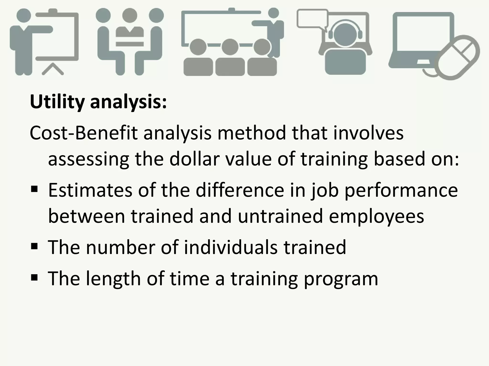 Utility analysis:
Cost-Benefit analysis method that involves
assessing the dollar value of training based on:
 Estimates of the difference in job performance
between trained and untrained employees
 The number of individuals trained
 The length of time a training program
 