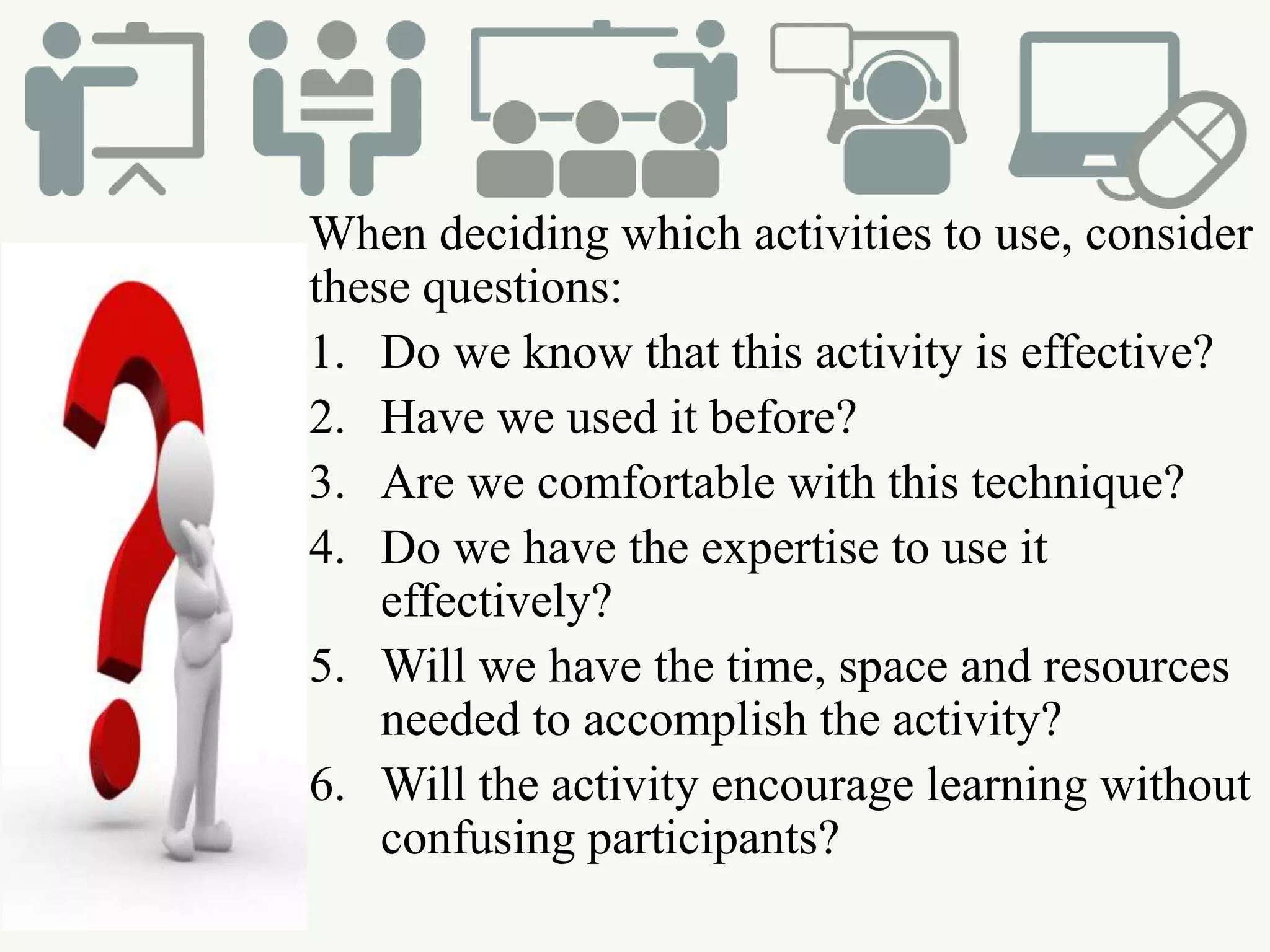 When deciding which activities to use, consider
these questions:
1. Do we know that this activity is effective?
2. Have we used it before?
3. Are we comfortable with this technique?
4. Do we have the expertise to use it
effectively?
5. Will we have the time, space and resources
needed to accomplish the activity?
6. Will the activity encourage learning without
confusing participants?
 