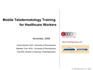 November, 2008 Mobile Teledermatology Training  for Healthcare Workers http://ClickDiagnostics.com Carrie Kovarik, M.D., University of Pennsylvania Kathleen Tran, M.Sc., University of Pennsylvania Ting Shih, Director of Services, ClickDiagnostics © ClickDiagnostics, Inc. 2008 