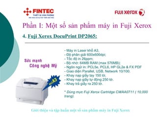 Phần I: Một số sản phẩm máy in Fuji Xerox 4.   Fuji Xerox DocuPrint DP2065 :   Máy in Laser khổ A3,  - Độ phân giải 600x600dpi; - Tốc độ in 26ppm; - Bộ nhớ: 64MB RAM (max 576MB);  - Ngôn ngữ in: PCL5e, PCL6, HP GL2e & FX PDF - Giao diện Parallel, USB, Network 10/100. - Khay nạp giấy tay 150 tờ, - Khay nạp giấy tự động 250 tờ. - Khay trả giấy ra 250 tờ. *  Dùng mực Fuji Xerox Cartridge CWAA0711 ( 10,000 trang).   Giới thiệu và tập huấn một số sản phẩm máy in Fuji Xerox 