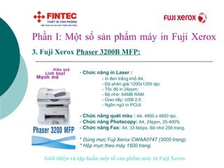 Phần I: Một số sản phẩm máy in Fuji Xerox 3.   Fuji Xerox  Phaser  3 200B MFP:   Chức năng in Laser : - In đen trắng khổ A4,  - Độ phân giải 1200x1200 dpi;  - Tốc độ in 24ppm; - Bộ nhớ: 64MB RAM. - Giao tiếp: USB 2.0 .  - Ngôn ngữ in PCL6. -  Chức năng quét màu :  A4, 4800 x 4800 dpi . -  Chức năng Photocopy:  A4, 24ppm, 25-400%   -  Chức năng Fax:  A4, 33.6kbps, Bộ nhớ 256 trang . *  Dùng mực Fuji Xerox CWAA0747 (3000 trang).  * Hộp mực theo máy 1500 trang.   Giới thiệu và tập huấn một số sản phẩm máy in Fuji Xerox 