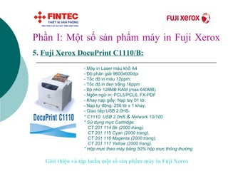 Phần I: Một số sản phẩm máy in Fuji Xerox 5.   Fuji Xerox DocuPrint C 1110/B:   Máy in Laser màu khổ A4 - Độ phân giải 9600x600dpi - Tốc độ in màu 12ppm; - Tốc độ in đen trắng 16ppm - Bộ nhớ 128MB RAM (max 640MB). - Ngôn ngữ in: PCL5/PCL6, FX-PDF - Khay nạp giấy: Nạp tay 01 tờ. - Nạp tự động: 250 tờ x 1 khay. - Giao tiếp USB 2.0HS. * C1110: USB 2.0HS  &  Network 10/100.   * Sử dụng mực Cartridge:   CT 201 114 Bk (2000 trang),   CT 201 115 Cyan (2000 trang),   CT 201 116 Magenta (2000 trang),   CT 201 117 Yellow (2000 trang). * Hộp mực theo máy bằng 50% hộp mực thông thường   Giới thiệu và tập huấn một số sản phẩm máy in Fuji Xerox 