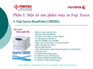 Phần I: Một số sản phẩm máy in Fuji Xerox 6.   Fuji Xerox DocuPrint C 3055DX:   Máy in Laser màu khổ A3, - Độ phân giải 600x600dpi.  - Tốc độ in màu 8ppm, in đen 35ppm.  - Tự động đảo 2 mặt bản in. - Bộ nhớ 256MB up to 640MB.  - Ngôn ngữ in PCL5e/6e, PS 3e & FX-PDF.  - Khay nạp giấy tay 155 tờ,  - Nạp tự động 250 tờ. - Giao tiếp Parallel, USB 2.0HS & Network 10/100 (RJ45). * Sử dụng mực : CT 2008 05 Bk (6500 trang),  CT 2008 06 Cyan (6500 trang),  CT 2008 07 Magenta (6500 trang),  CT 2008 08 Yellow (6500 trang).    Giới thiệu và tập huấn một số sản phẩm máy in Fuji Xerox 