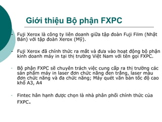Giới thiệu Bộ phận FXPC - Fuji Xerox là công ty liên doanh giữa tập đoàn Fuji Film (Nhật Bản) với tập đoàn Xerox (Mỹ).  -  Fuji Xerox đã chính thức ra mắt và đưa vào hoạt động bộ phận kinh doanh máy in tại thị trường Việt Nam với tên gọi FXPC. Bộ phận FXPC sẽ chuyên trách việc cung cấp ra thị trường các sản phẩm máy in laser đơn chức năng đen trắng, laser màu đơn chức năng và đa chức năng; Máy quét văn bản tốc độ cao khổ A3, A4 Fintec hân hạnh được chọn là nhà phân phối chính thức của FXPC . 