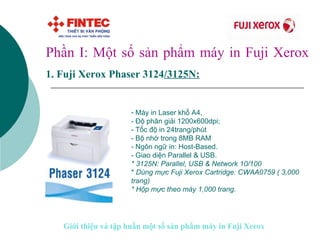 Giới thiệu và tập huấn một số sản phẩm máy in Fuji Xerox Phần I: Một số sản phẩm máy in Fuji Xerox 1.   Fuji Xerox Phaser 3124 /3125N:   Máy in Laser khổ A4,  - Độ phân giải 1200x600dpi; - Tốc độ in 24trang/phút - Bộ nhớ trong 8MB RAM - Ngôn ngữ in: Host-Based.  - Giao diện Parallel & USB. * 3125N: Parallel, USB & Network 10/100 *  Dùng mực Fuji Xerox Cartridge: CWAA0759 ( 3,000 trang) * Hộp mực theo máy 1,000 trang.   